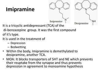 Imipramine
It is a tricyclic antidepressant (TCA) of the
di-benzazepine group. It was the first compound
of it’s type.
It is used in the treatment of
– Depression
– Bedwetting
• Within the body, Imipramine is demethylated to
desipramine, another TCA.
• MOA: It blocks transporters of 5HT and NE which prevents
their reuptake from the synapse and thus prevents
depression in agreement to monoamine hypothesis
 