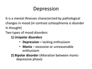 Depression
It is a mental illnesses characterized by pathological
changes in mood (in contrast schizophrenia is disorder
in thought)
Two types of mood disorders
1) Unipolar disorders
• Depression – lacking enthusiasm
• Mania – excessive or unreasonable
enthusiasm
2) Bipolar disorder (Alteration between manic-
depressive phase)
 
