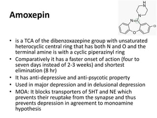 • is a TCA of the dibenzoxazepine group with unsaturated
heterocyclic central ring that has both N and O and the
terminal amine is with a cyclic piperazinyl ring
• Comparatively it has a faster onset of action (four to
seven days instead of 2-3 weeks) and shortest
elimination (8 hr)
• It has anti-depressive and anti-psycotic property
• Used in major depression and in delusional depression
• MOA: It blocks transporters of 5HT and NE which
prevents their reuptake from the synapse and thus
prevents depression in agreement to monoamine
hypothesis
Amoxepin
 