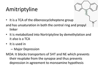 Amitriptyline
• It is a TCA of the dibenzocycloheptene group
and has unsaturation in both the central ring and propyl
linker
• It is metabolized into Nortriptyline by demethylation and
it also is a TCA
• It is used in
– Major Depression
MOA: It blocks transporters of 5HT and NE which prevents
their reuptake from the synapse and thus prevents
depression in agreement to monoamine hypothesis
 