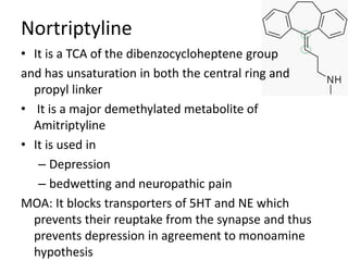 Nortriptyline
• It is a TCA of the dibenzocycloheptene group
and has unsaturation in both the central ring and
propyl linker
• It is a major demethylated metabolite of
Amitriptyline
• It is used in
– Depression
– bedwetting and neuropathic pain
MOA: It blocks transporters of 5HT and NE which
prevents their reuptake from the synapse and thus
prevents depression in agreement to monoamine
hypothesis
 
