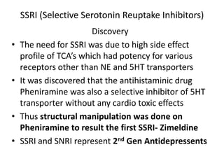 SSRI (Selective Serotonin Reuptake Inhibitors)
Discovery
• The need for SSRI was due to high side effect
profile of TCA’s which had potency for various
receptors other than NE and 5HT transporters
• It was discovered that the antihistaminic drug
Pheniramine was also a selective inhibitor of 5HT
transporter without any cardio toxic effects
• Thus structural manipulation was done on
Pheniramine to result the first SSRI- Zimeldine
• SSRI and SNRI represent 2nd Gen Antidepressents
 