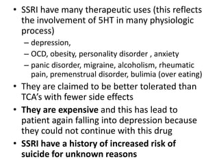 • SSRI have many therapeutic uses (this reflects
the involvement of 5HT in many physiologic
process)
– depression,
– OCD, obesity, personality disorder , anxiety
– panic disorder, migraine, alcoholism, rheumatic
pain, premenstrual disorder, bulimia (over eating)
• They are claimed to be better tolerated than
TCA’s with fewer side effects
• They are expensive and this has lead to
patient again falling into depression because
they could not continue with this drug
• SSRI have a history of increased risk of
suicide for unknown reasons
 
