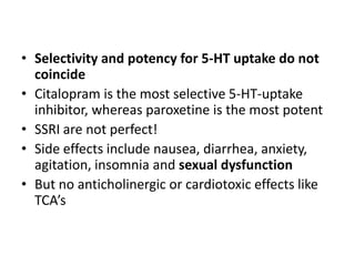 • Selectivity and potency for 5-HT uptake do not
coincide
• Citalopram is the most selective 5-HT-uptake
inhibitor, whereas paroxetine is the most potent
• SSRI are not perfect!
• Side effects include nausea, diarrhea, anxiety,
agitation, insomnia and sexual dysfunction
• But no anticholinergic or cardiotoxic effects like
TCA’s
 
