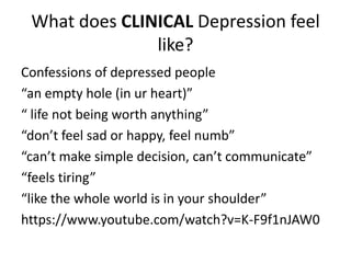 What does CLINICAL Depression feel
like?
Confessions of depressed people
“an empty hole (in ur heart)”
“ life not being worth anything”
“don’t feel sad or happy, feel numb”
“can’t make simple decision, can’t communicate”
“feels tiring”
“like the whole world is in your shoulder”
https://www.youtube.com/watch?v=K-F9f1nJAW0
 