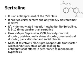 Sertraline
• It is an antidepressent of the SSRI class
• It has two chiral centers and only the S,S diastereomer
is active
• It’s N-demethylated hepatic metabolite, NorSertraline,
is 5-10 times weaker than sertraline
• Uses - Major Depression, OCD, body dysmorphic
disorder, post-traumatic stress disorder, premenstrual
disorder, panic disorder and social phobia
• MOA- It selectively blocks presynaptic 5HT transporter
which inhibits reuptake of 5HT leading to
antidepressent effects in accordance to monoamine
hypothesis
 