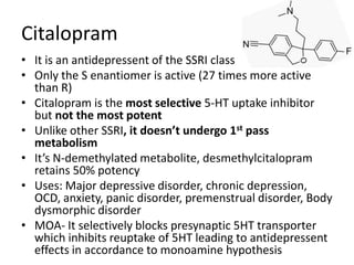 Citalopram
• It is an antidepressent of the SSRI class
• Only the S enantiomer is active (27 times more active
than R)
• Citalopram is the most selective 5-HT uptake inhibitor
but not the most potent
• Unlike other SSRI, it doesn’t undergo 1st pass
metabolism
• It’s N-demethylated metabolite, desmethylcitalopram
retains 50% potency
• Uses: Major depressive disorder, chronic depression,
OCD, anxiety, panic disorder, premenstrual disorder, Body
dysmorphic disorder
• MOA- It selectively blocks presynaptic 5HT transporter
which inhibits reuptake of 5HT leading to antidepressent
effects in accordance to monoamine hypothesis
 