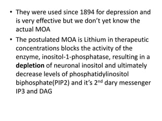 • They were used since 1894 for depression and
is very effective but we don’t yet know the
actual MOA
• The postulated MOA is Lithium in therapeutic
concentrations blocks the activity of the
enzyme, inositol-1-phosphatase, resulting in a
depletion of neuronal inositol and ultimately
decrease levels of phosphatidylinositol
biphosphate(PIP2) and it’s 2nd dary messenger
IP3 and DAG
 