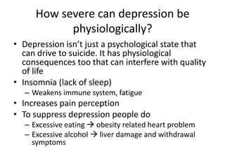 How severe can depression be
physiologically?
• Depression isn’t just a psychological state that
can drive to suicide. It has physiological
consequences too that can interfere with quality
of life
• Insomnia (lack of sleep)
– Weakens immune system, fatigue
• Increases pain perception
• To suppress depression people do
– Excessive eating  obesity related heart problem
– Excessive alcohol  liver damage and withdrawal
symptoms
 