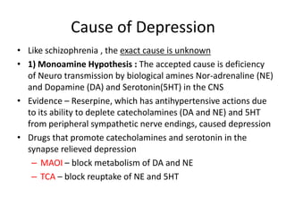 Cause of Depression
• Like schizophrenia , the exact cause is unknown
• 1) Monoamine Hypothesis : The accepted cause is deficiency
of Neuro transmission by biological amines Nor-adrenaline (NE)
and Dopamine (DA) and Serotonin(5HT) in the CNS
• Evidence – Reserpine, which has antihypertensive actions due
to its ability to deplete catecholamines (DA and NE) and 5HT
from peripheral sympathetic nerve endings, caused depression
• Drugs that promote catecholamines and serotonin in the
synapse relieved depression
– MAOI – block metabolism of DA and NE
– TCA – block reuptake of NE and 5HT
 
