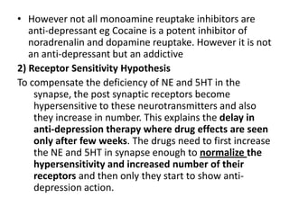 • However not all monoamine reuptake inhibitors are
anti-depressant eg Cocaine is a potent inhibitor of
noradrenalin and dopamine reuptake. However it is not
an anti-depressant but an addictive
2) Receptor Sensitivity Hypothesis
To compensate the deficiency of NE and 5HT in the
synapse, the post synaptic receptors become
hypersensitive to these neurotransmitters and also
they increase in number. This explains the delay in
anti-depression therapy where drug effects are seen
only after few weeks. The drugs need to first increase
the NE and 5HT in synapse enough to normalize the
hypersensitivity and increased number of their
receptors and then only they start to show anti-
depression action.
 