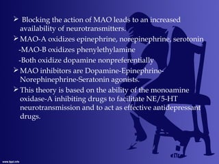  Blocking the action of MAO leads to an increased
availability of neurotransmitters.
MAO-A oxidizes epinephrine, norepinephrine, serotonin
-MAO-B oxidizes phenylethylamine
-Both oxidize dopamine nonpreferentially
MAO inhibitors are Dopamine-Epinephrine-
Norephinephrine-Seratonin agonists.
This theory is based on the ability of the monoamine
oxidase-A inhibiting drugs to facilitate NE/5-HT
neurotransmission and to act as effective antidepressant
drugs.
 