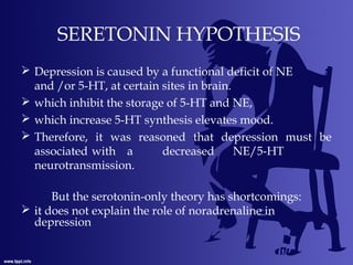 SERETONIN HYPOTHESIS
 Depression is caused by a functional deficit of NE
and /or 5-HT, at certain sites in brain.
 which inhibit the storage of 5-HT and NE,
 which increase 5-HT synthesis elevates mood.
 Therefore, it was reasoned that depression must be
associated with a decreased NE/5-HT
neurotransmission.
But the serotonin-only theory has shortcomings:
 it does not explain the role of noradrenaline in
depression
 