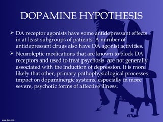 DOPAMINE HYPOTHESIS
 DA receptor agonists have some antidepressant effects
in at least subgroups of patients. A number of
antidepressant drugs also have DA agonist activities.
 Neuroleptic medications that are known to block DA
receptors and used to treat psychosis are not generally
associated with the induction of depression. It is more
likely that other, primary pathophysiological processes
impact on dopaminergic systems, especially in more
severe, psychotic forms of affective illness.
 