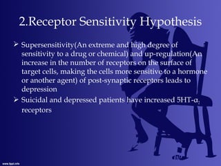 2.Receptor Sensitivity Hypothesis
 Supersensitivity(An extreme and high degree of
sensitivity to a drug or chemical) and up-regulation(An
increase in the number of receptors on the surface of
target cells, making the cells more sensitive to a hormone
or another agent) of post-synaptic receptors leads to
depression
 Suicidal and depressed patients have increased 5HT-α2
receptors
 