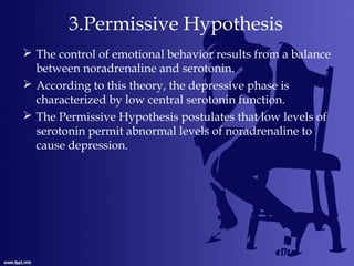 3.Permissive Hypothesis
 The control of emotional behavior results from a balance
between noradrenaline and serotonin.
 According to this theory, the depressive phase is
characterized by low central serotonin function.
 The Permissive Hypothesis postulates that low levels of
serotonin permit abnormal levels of noradrenaline to
cause depression.
 
