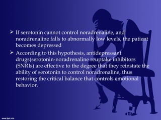  If serotonin cannot control noradrenaline, and
noradrenaline falls to abnormally low levels, the patient
becomes depressed
 According to this hypothesis, antidepressant
drugs(serotonin-noradrenaline reuptake inhibitors
(SNRIs) are effective to the degree that they reinstate the
ability of serotonin to control noradrenaline, thus
restoring the critical balance that controls emotional
behavior.
 