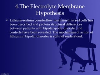 4.The Electrolyte Membrane
Hypothesis
 Lithium-sodium counterflow mechanism in red cells has
been described and protein structural differences
between patients with bipolar-polar disorder and
controls have been revealed. The mechanism of action of
lithium in bipolar disorder is still not understood.
 