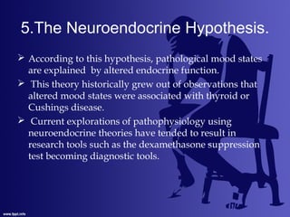 5.The Neuroendocrine Hypothesis.
 According to this hypothesis, pathological mood states
are explained by altered endocrine function.
 This theory historically grew out of observations that
altered mood states were associated with thyroid or
Cushings disease.
 Current explorations of pathophysiology using
neuroendocrine theories have tended to result in
research tools such as the dexamethasone suppression
test becoming diagnostic tools.
 
