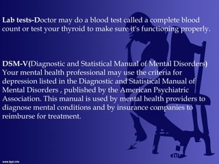 Lab tests-Doctor may do a blood test called a complete blood
count or test your thyroid to make sure it's functioning properly.
DSM-V(Diagnostic and Statistical Manual of Mental Disorders)
Your mental health professional may use the criteria for
depression listed in the Diagnostic and Statistical Manual of
Mental Disorders , published by the American Psychiatric
Association. This manual is used by mental health providers to
diagnose mental conditions and by insurance companies to
reimburse for treatment.
 