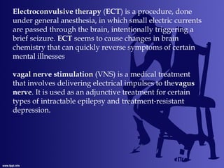 Electroconvulsive therapy (ECT) is a procedure, done
under general anesthesia, in which small electric currents
are passed through the brain, intentionally triggering a
brief seizure. ECT seems to cause changes in brain
chemistry that can quickly reverse symptoms of certain
mental illnesses
vagal nerve stimulation (VNS) is a medical treatment
that involves delivering electrical impulses to thevagus
nerve. It is used as an adjunctive treatment for certain
types of intractable epilepsy and treatment-resistant
depression.
 