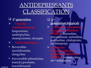 ANTIDEPRESSANTS
CLASSIFICATION
 1ST
generation
 Tricyclic
Antidepressants-
Imipramine,
amitriptyline,
clomipramine, doxepin
 MAO inhibitors-
• Reversible-
moclobomide,
clorgyline.
• Irreversible-phenelzine,
tranylcypromine,
isocarboxazid.
 2nd
generation(Atypical)
 Selective Serrotonin
Reuptake Inhibitors
(SSRIs)- fluoxetine,
fluvoxamine, sertraline,
paroxetine, citalopram,
escitalopram
 Serotonin
Norepinephrine
Reuptake Inhibitors
(SNRIs)- venlafaxine,
desvenlafaxine,
 