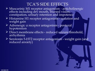 TCA’S SIDE EFFECTS
 Muscarinic M1 receptor antagonism - anticholinergic
effects including dry mouth, blurred vision,
constipation, urinary retention and impotence
 Histamine H1 receptor antagonism - sedation and
weight gain
 Adrenergic α receptor antagonism - postural
hypotension
 Direct membrane effects - reduced seizure threshold,
arrhythmia
 Serotonin 5-HT2 receptor antagonism - weight gain (and
reduced anxiety)
 