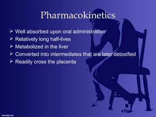 Pharmacokinetics
 Well absorbed upon oral administration
 Relatively long half-lives
 Metabolized in the liver
 Converted into intermediates that are later detoxified
 Readily cross the placenta
 