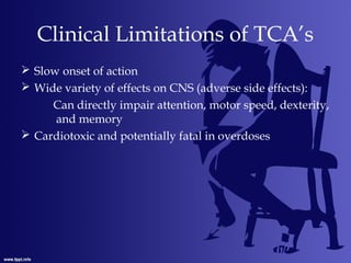 Clinical Limitations of TCA’s
 Slow onset of action
 Wide variety of effects on CNS (adverse side effects):
Can directly impair attention, motor speed, dexterity,
and memory
 Cardiotoxic and potentially fatal in overdoses
 