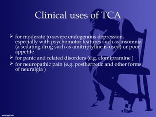 Clinical uses of TCA
 for moderate to severe endogenous depression,
especially with psychomotor features such as insomnia
(a sedating drug such as amitriptyline is used) or poor
appetite
 for panic and related disorders (e.g. clomipramine )
 for neuropathic pain (e.g. postherpetic and other forms
of neuralgia )
 