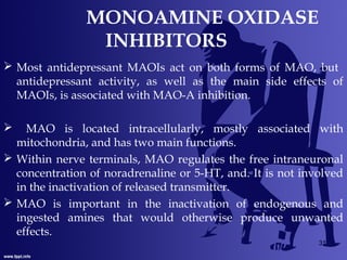 MONOAMINE OXIDASE
INHIBITORS
 Most antidepressant MAOIs act on both forms of MAO, but
antidepressant activity, as well as the main side effects of
MAOIs, is associated with MAO-A inhibition.
 MAO is located intracellularly, mostly associated with
mitochondria, and has two main functions.
 Within nerve terminals, MAO regulates the free intraneuronal
concentration of noradrenaline or 5-HT, and. It is not involved
in the inactivation of released transmitter.
 MAO is important in the inactivation of endogenous and
ingested amines that would otherwise produce unwanted
effects.
31
 