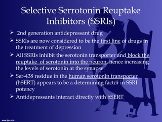 Selective Serrotonin Reuptake
Inhibitors (SSRIs)
 2nd generation antidepressant drug
 SSRIs are now considered to be the first line of drugs in
the treatment of depression
 All SSRIs inhibit the serotonin transporter and block the
reuptake of serotonin into the neuron, hence increasing
the levels of serotonin at the synapse.
 Ser-438 residue in the human serotonin transporter
(hSERT) appears to be a determining factor in SSRI
potency
 Antidepressants interact directly with hSERT
 