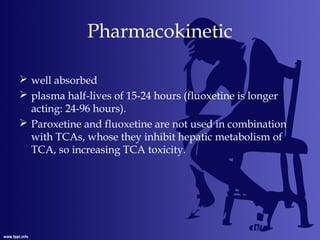 Pharmacokinetic
 well absorbed
 plasma half-lives of 15-24 hours (fluoxetine is longer
acting: 24-96 hours).
 Paroxetine and fluoxetine are not used in combination
with TCAs, whose they inhibit hepatic metabolism of
TCA, so increasing TCA toxicity.
 