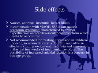 Side effects
 Nausea, anorexia, insomnia, loss of libido
 In combination with MAOIs, SSRIs can cause a
'serotonin syndrome' characterized by tremor,
hyperthermia and cardiovascular collapse, from which
deaths have occurred.
 Not recommended for treating depression in children
under 18, in whom efficacy is doubtful and adverse
effects, including excitement, insomnia and aggression
in the first few weeks of treatment, may occur. The
possibility of increased suicidal ideation is a concern in
this age group.
 