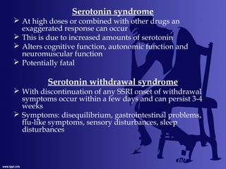 Serotonin syndrome
 At high doses or combined with other drugs an
exaggerated response can occur
 This is due to increased amounts of serotonin
 Alters cognitive function, autonomic function and
neuromuscular function
 Potentially fatal
Serotonin withdrawal syndrome
 With discontinuation of any SSRI onset of withdrawal
symptoms occur within a few days and can persist 3-4
weeks
 Symptoms: disequilibrium, gastrointestinal problems,
flu-like symptoms, sensory disturbances, sleep
disturbances
 