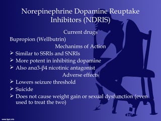 Norepinephrine Dopamine Reuptake
Inhibitors (NDRIS)
Current drugs
Bupropion (Wellbutrin)
Mechanims of Action
 Similar to SSRIs and SNRIs
 More potent in inhibiting dopamine
 Also anα3-β4 nicotinic antagonist
Adverse effects
 Lowers seizure threshold
 Suicide
 Does not cause weight gain or sexual dysfunction (even
used to treat the two)
 