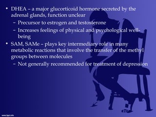 • DHEA – a major glucorticoid hormone secreted by the
adrenal glands, function unclear
– Precursor to estrogen and testosterone
– Increases feelings of physical and psychological well-
being
• SAM, SAMe – plays key intermediary role in many
metabolic reactions that involve the transfer of the methyl
groups between molecules
– Not generally recommended for treatment of depression
 