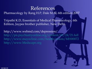 References
Pharmacology by Rang H.P, Dale M.M, 6th edition,2007
Tripathi K.D, Essentials of Medical Pharmacology, 6th
Edition, Jaypee brother publisher, New Delhi,
http://www.webmd.com/depression/
http://pn.psychiatryonline.org/content/41/24/21.full
http://www.mayoclinic.com/health/maois/MH00072
http://www.Medscape.org
 