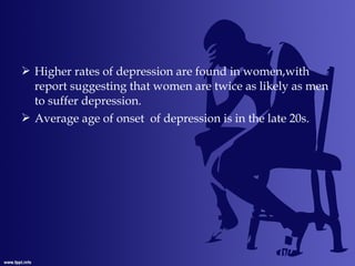  Higher rates of depression are found in women,with
report suggesting that women are twice as likely as men
to suffer depression.
 Average age of onset of depression is in the late 20s.
 