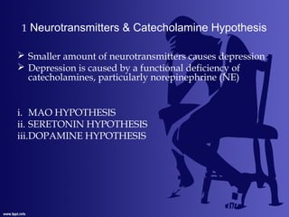 1 Neurotransmitters & Catecholamine Hypothesis
 Smaller amount of neurotransmitters causes depression
 Depression is caused by a functional deficiency of
catecholamines, particularly norepinephrine (NE)
i. MAO HYPOTHESIS
ii. SERETONIN HYPOTHESIS
iii.DOPAMINE HYPOTHESIS
 