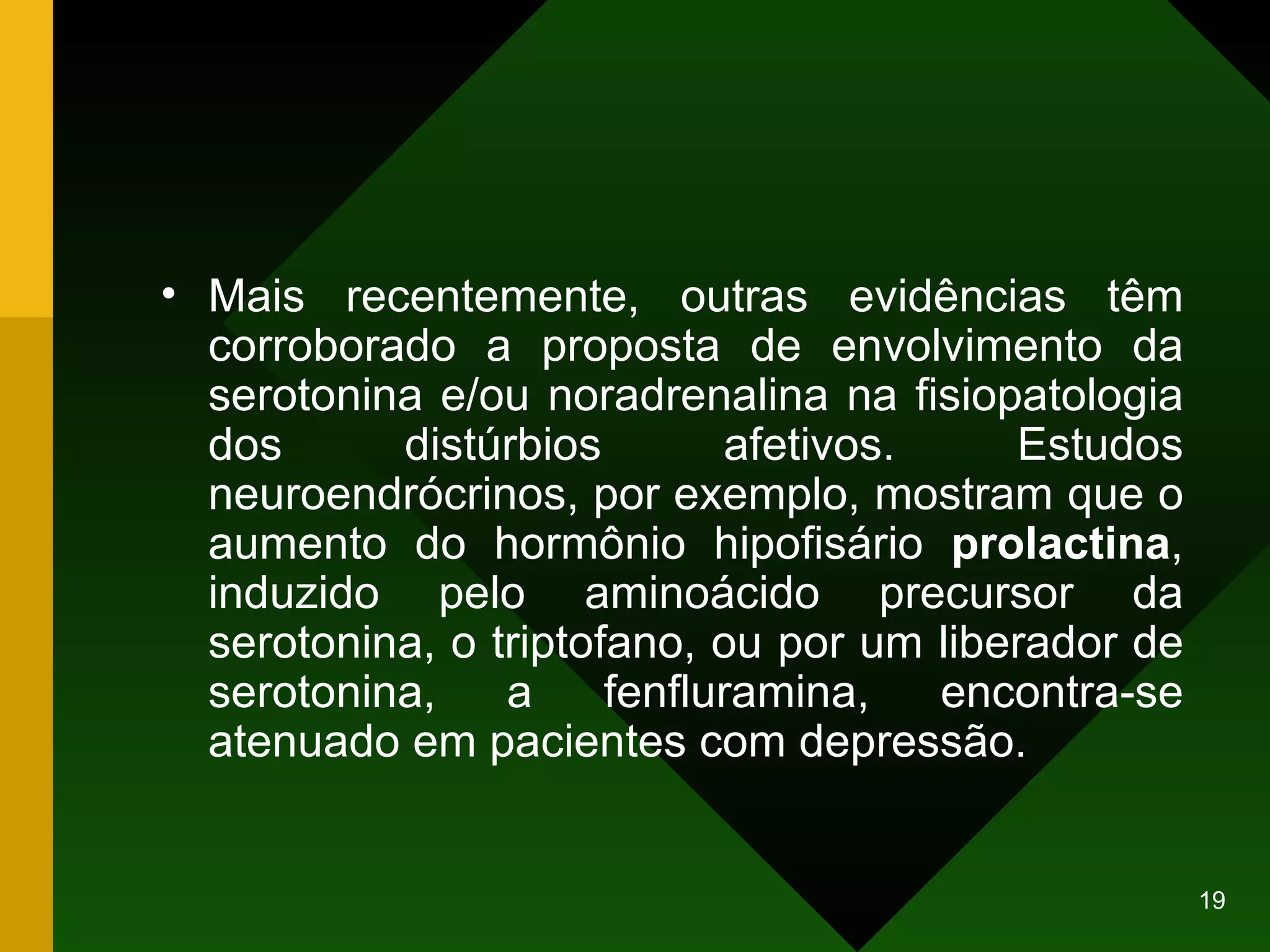 Mais recentemente, outras evidências têm corroborado a proposta de envolvimento da serotonina e/ou noradrenalina na fisiopatologia dos distúrbios afetivos. Estudos neuroendrócrinos, por exemplo, mostram que o aumento do hormônio hipofisário  prolactina , induzido pelo aminoácido precursor da serotonina, o triptofano, ou por um liberador de serotonina, a fenfluramina, encontra-se atenuado em pacientes com depressão.  