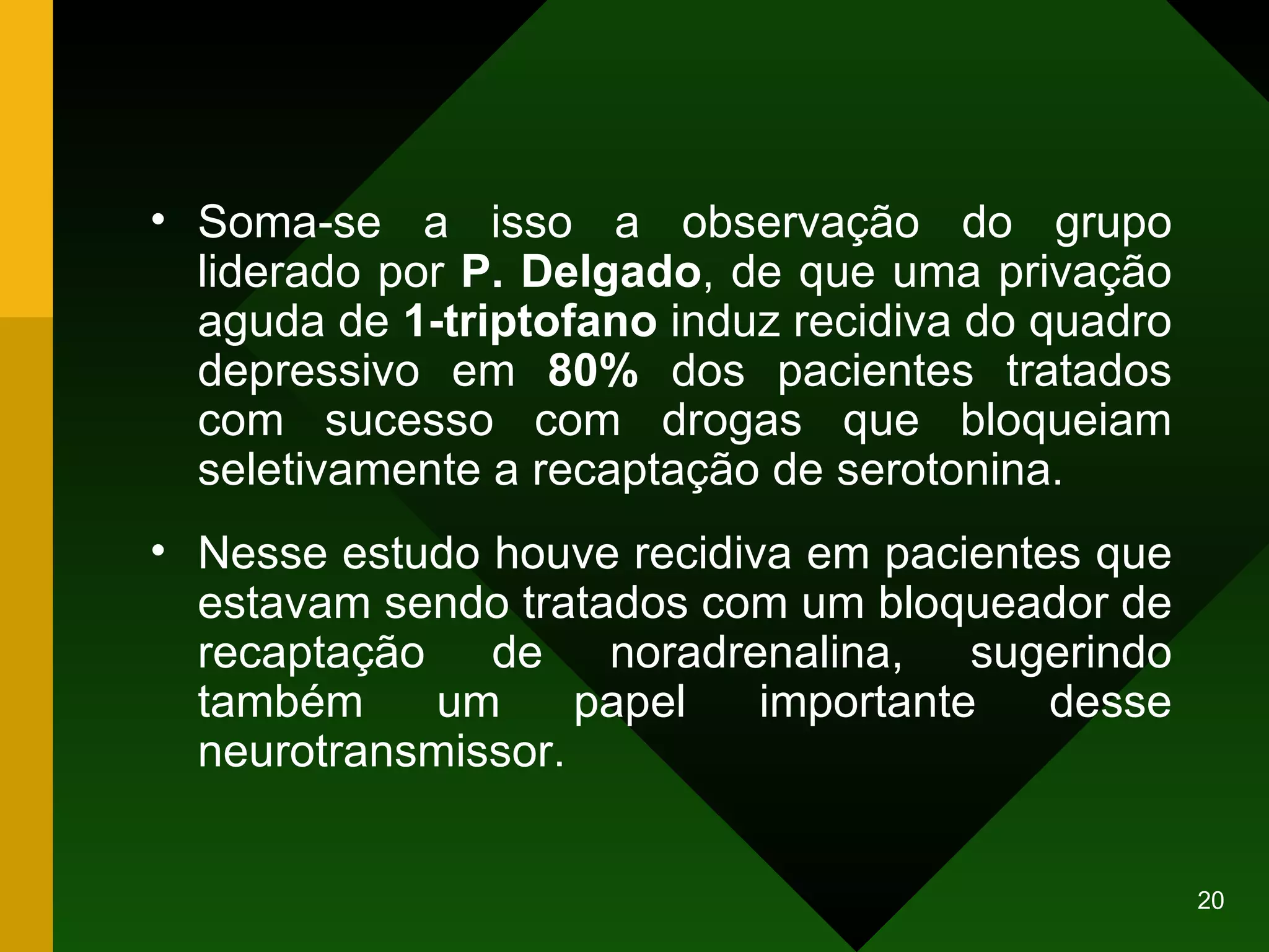 Soma-se a isso a observação do grupo liderado por  P. Delgado , de que uma privação aguda de  1-triptofano  induz recidiva do quadro depressivo em  80%  dos pacientes tratados com sucesso com drogas que bloqueiam seletivamente a recaptação de serotonina.  Nesse estudo houve recidiva em pacientes que estavam sendo tratados com um bloqueador de recaptação de noradrenalina, sugerindo também um papel importante desse neurotransmissor. 