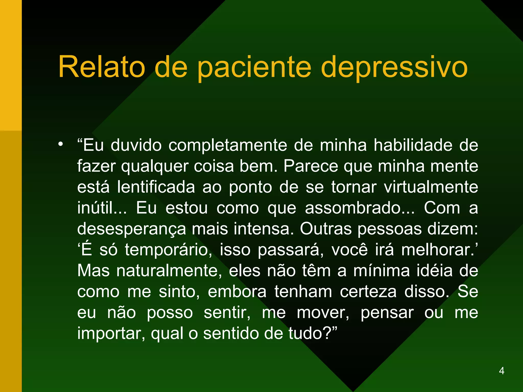 Relato de paciente depressivo “ Eu duvido completamente de minha habilidade de fazer qualquer coisa bem. Parece que minha mente está lentificada ao ponto de se tornar virtualmente inútil... Eu estou como que assombrado... Com a desesperança mais intensa. Outras pessoas dizem: ‘É só temporário, isso passará, você irá melhorar.’ Mas naturalmente, eles não têm a mínima idéia de como me sinto, embora tenham certeza disso. Se eu não posso sentir, me mover, pensar ou me importar, qual o sentido de tudo?” 
