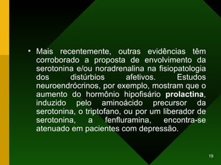 Mais recentemente, outras evidências têm corroborado a proposta de envolvimento da serotonina e/ou noradrenalina na fisiopatologia dos distúrbios afetivos. Estudos neuroendrócrinos, por exemplo, mostram que o aumento do hormônio hipofisário  prolactina , induzido pelo aminoácido precursor da serotonina, o triptofano, ou por um liberador de serotonina, a fenfluramina, encontra-se atenuado em pacientes com depressão.  