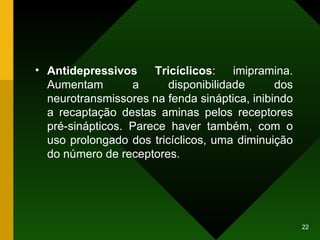 Antidepressivos Tricíclicos : imipramina. Aumentam a disponibilidade dos neurotransmissores na fenda sináptica, inibindo a recaptação destas aminas pelos receptores pré-sinápticos. Parece haver também, com o uso prolongado dos tricíclicos, uma diminuição do número de receptores. 