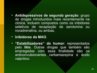 Antidepressivos de segunda geração : grupo de drogas introduzidos mais recentemente na clínica. Incluem compostos como os inibidores seletivos de recaptação de serotonina ou noradrenalina, ou ambas. Inibidores da MAO . “ Estabilizadores” do humor : representados pelo  lítio . Outras drogas que também são empregadas com essa finalidade são os anticonvulsionantes carbamazepina e ácido valpróico. 