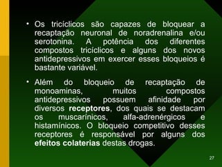 Os tricíclicos são capazes de bloquear a recaptação neuronal de noradrenalina e/ou serotonina. A potência dos diferentes compostos tricíclicos e alguns dos novos antidepressivos em exercer esses bloqueios é bastante variável. Além do bloqueio de recaptação de monoaminas, muitos compostos antidepressivos possuem afinidade por diversos  receptores , dos quais se destacam os muscarínicos, alfa-adrenérgicos e histamínicos. O bloqueio competitivo desses receptores é responsável por alguns dos  efeitos colaterias  destas drogas. 