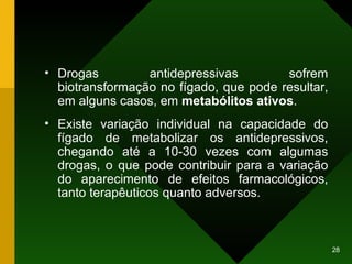 Drogas antidepressivas sofrem biotransformação no fígado, que pode resultar, em alguns casos, em  metabólitos ativos .  Existe variação individual na capacidade do fígado de metabolizar os antidepressivos, chegando até a 10-30 vezes com algumas drogas, o que pode contribuir para a variação do aparecimento de efeitos farmacológicos, tanto terapêuticos quanto adversos. 