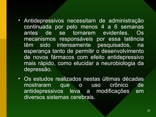 Antidepressivos necessitam de administração continuada por pelo menos 4 a 6 semanas antes de se tornarem evidentes. Os mecanismos responsáveis por essa latência têm sido intensamente pesquisados, na esperança tanto de permitir o desenvolvimento de novos fármacos com efeito antidepressivo mais rápido, como elucidar a neurobiologia da depressão. Os estudos realizados nestas últimas décadas mostraram que o uso crônico de antidepressivos leva a modificações em diversos sistemas cerebrais. 