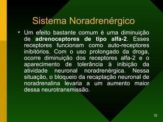 Sistema Noradrenérgico Um efeito bastante comum é uma diminuição de  adrenoceptores de tipo alfa-2 . Esses receptores funcionam como auto-receptores inibitórios. Com o uso prolongado da droga, ocorre diminuição dos receptores alfa-2 e o aparecimento de tolerância à inibição da atividade neuronal noradrenérgica. Nessa situação, o bloqueio da recaptação neuronal de noradrenalina levaria a um aumento maior dessa neurotransmissão. 